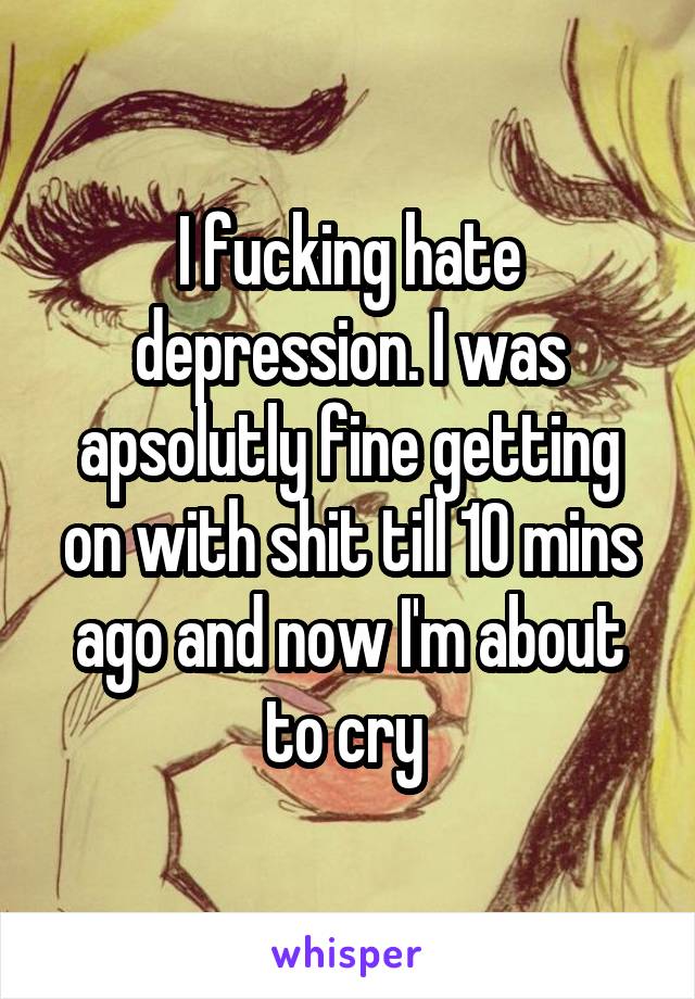 I fucking hate depression. I was apsolutly fine getting on with shit till 10 mins ago and now I'm about to cry 