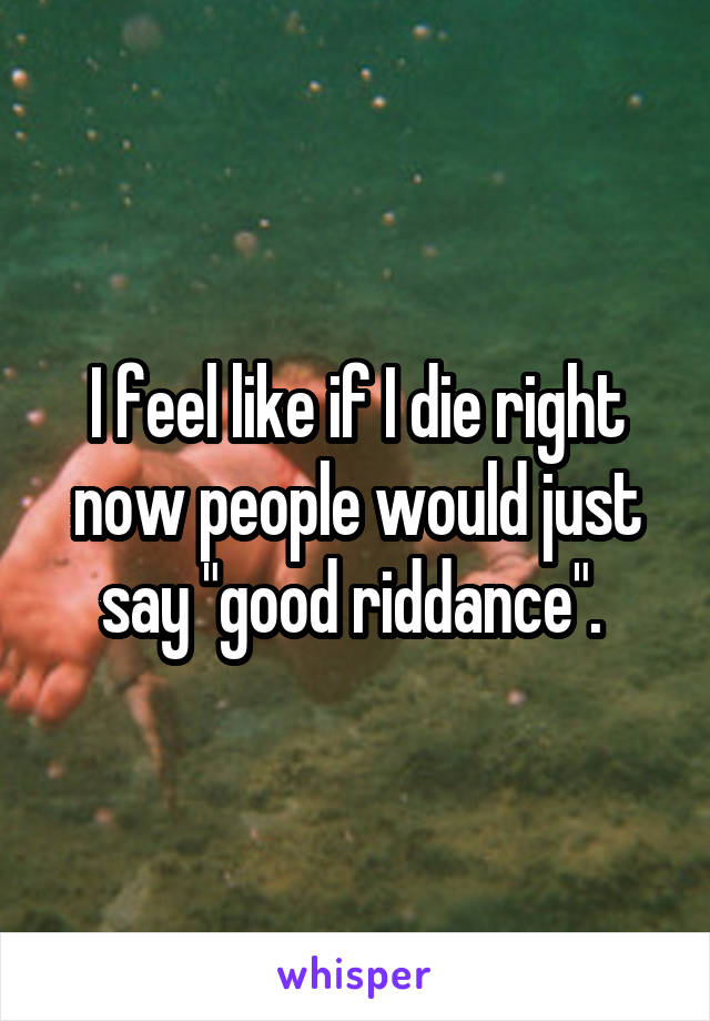 I feel like if I die right now people would just say "good riddance". 