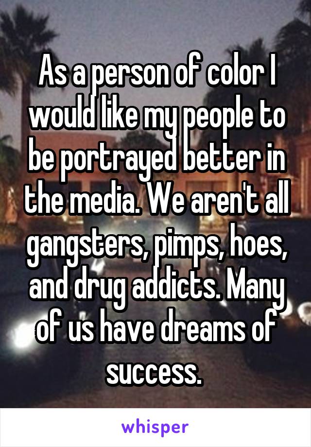 As a person of color I would like my people to be portrayed better in the media. We aren't all gangsters, pimps, hoes, and drug addicts. Many of us have dreams of success. 