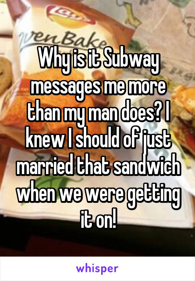 Why is it Subway messages me more than my man does? I knew I should of just married that sandwich when we were getting it on!