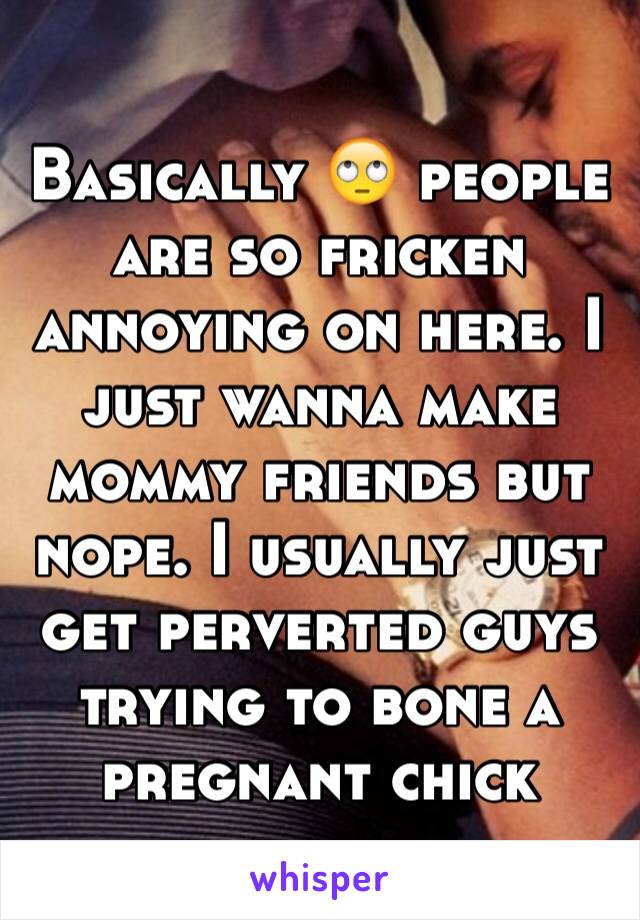 Basically 🙄 people are so fricken annoying on here. I just wanna make mommy friends but nope. I usually just get perverted guys trying to bone a pregnant chick