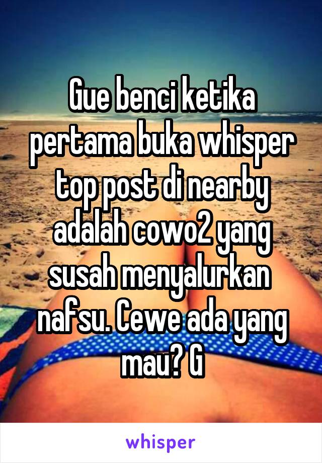 Gue benci ketika pertama buka whisper top post di nearby adalah cowo2 yang susah menyalurkan  nafsu. Cewe ada yang mau? G