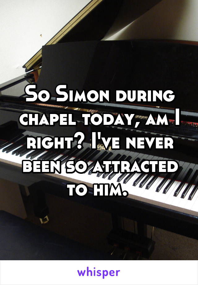 So Simon during chapel today, am I right? I've never been so attracted to him. 