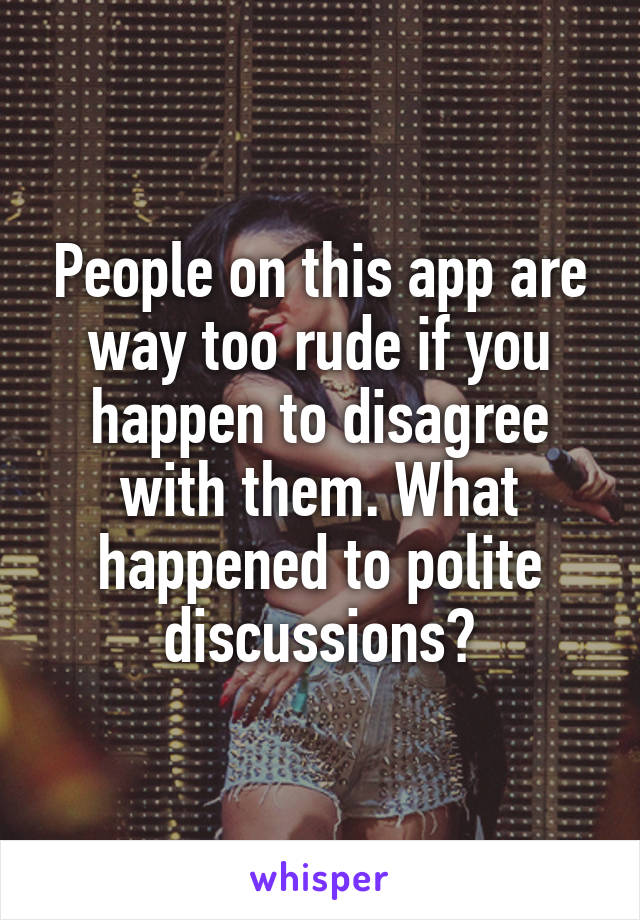 People on this app are way too rude if you happen to disagree with them. What happened to polite discussions?