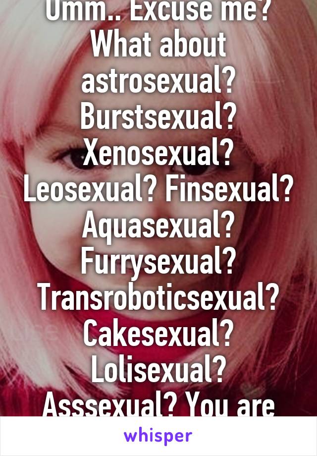 Umm.. Excuse me? What about astrosexual? Burstsexual? Xenosexual? Leosexual? Finsexual? Aquasexual? Furrysexual?
Transroboticsexual? Cakesexual? Lolisexual? Asssexual? You are ignorant.