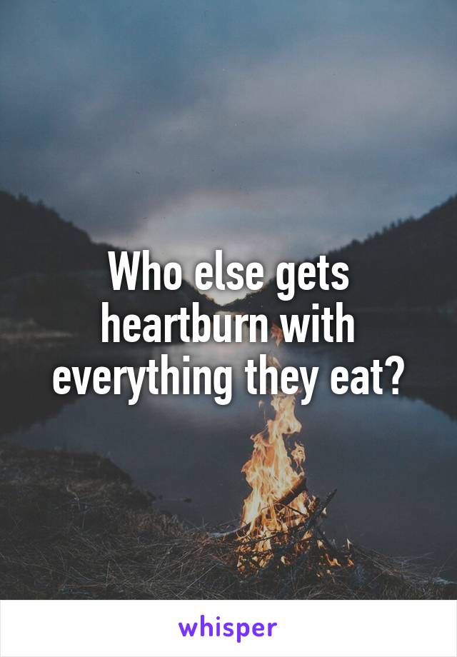 Who else gets heartburn with everything they eat?