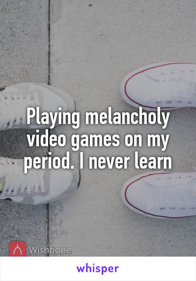 Playing melancholy video games on my period. I never learn