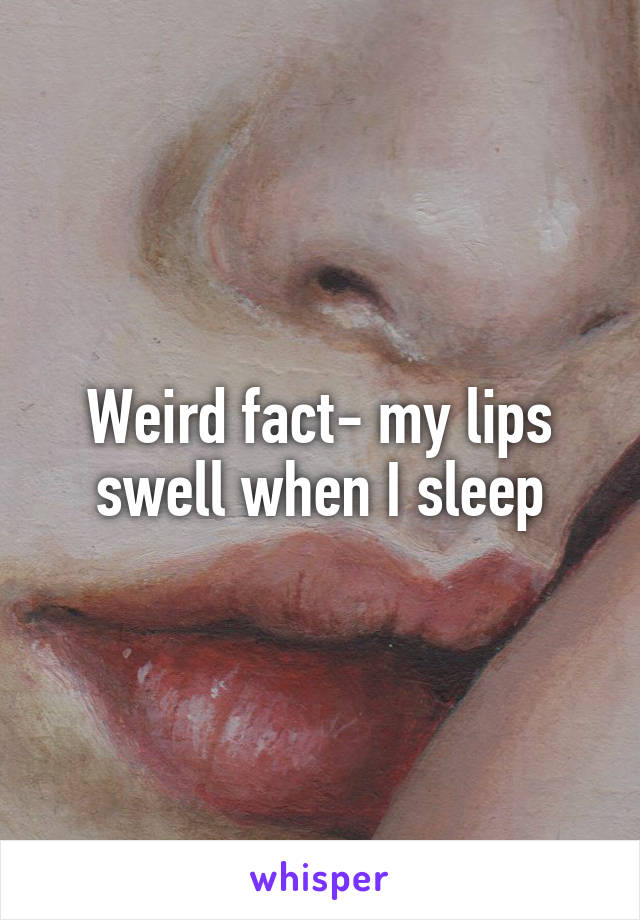 Weird fact- my lips swell when I sleep