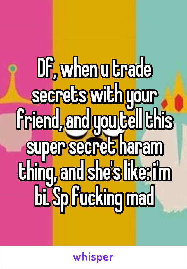 Df, when u trade secrets with your friend, and you tell this super secret haram thing, and she's like: i'm bi. Sp fucking mad