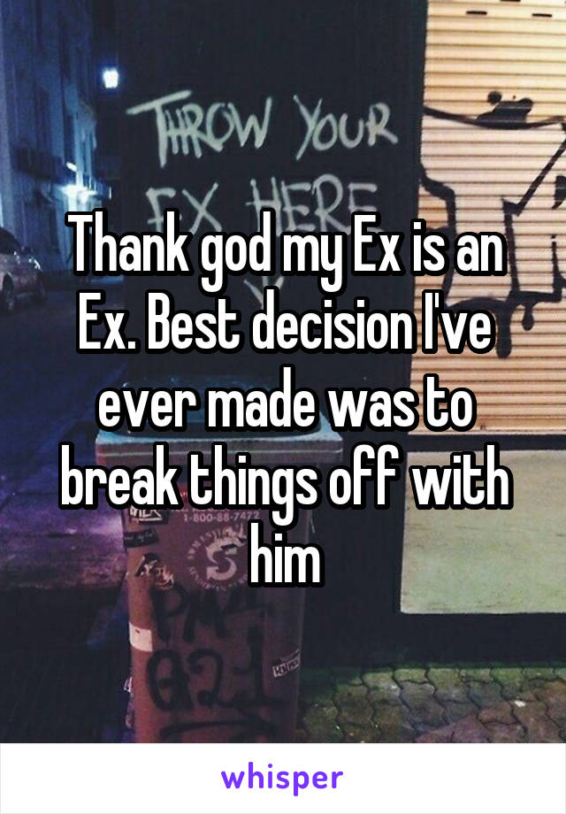 Thank god my Ex is an Ex. Best decision I've ever made was to break things off with him