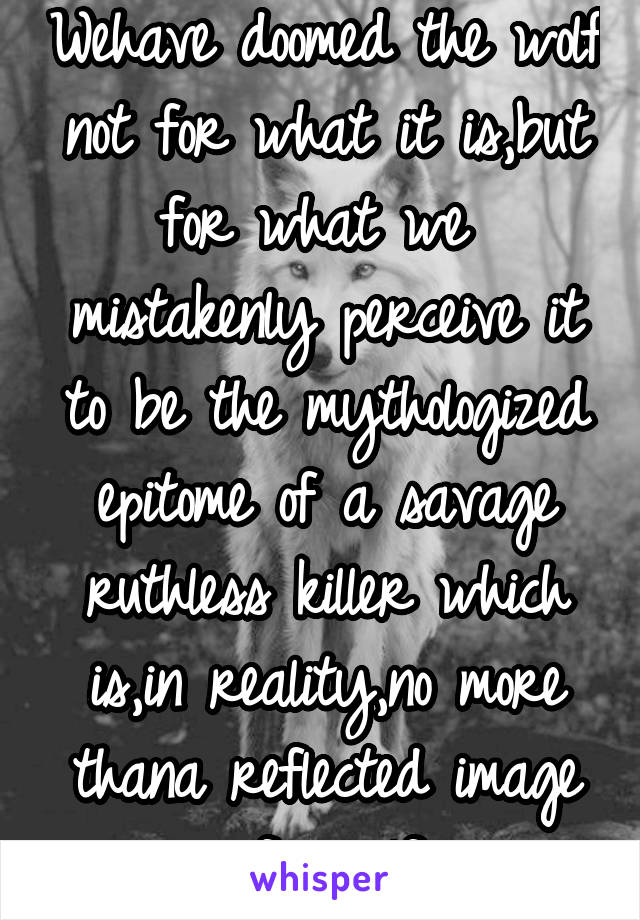 Wehave doomed the wolf not for what it is,but for what we  mistakenly perceive it to be the mythologized epitome of a savage ruthless killer which is,in reality,no more thana reflected image ofourself