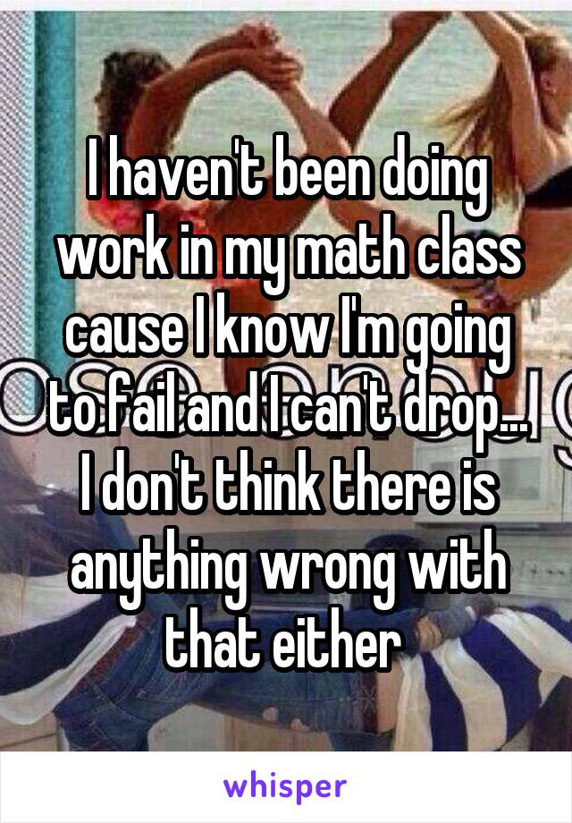 I haven't been doing work in my math class cause I know I'm going to fail and I can't drop... I don't think there is anything wrong with that either 