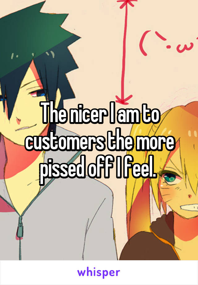 The nicer I am to customers the more pissed off I feel. 