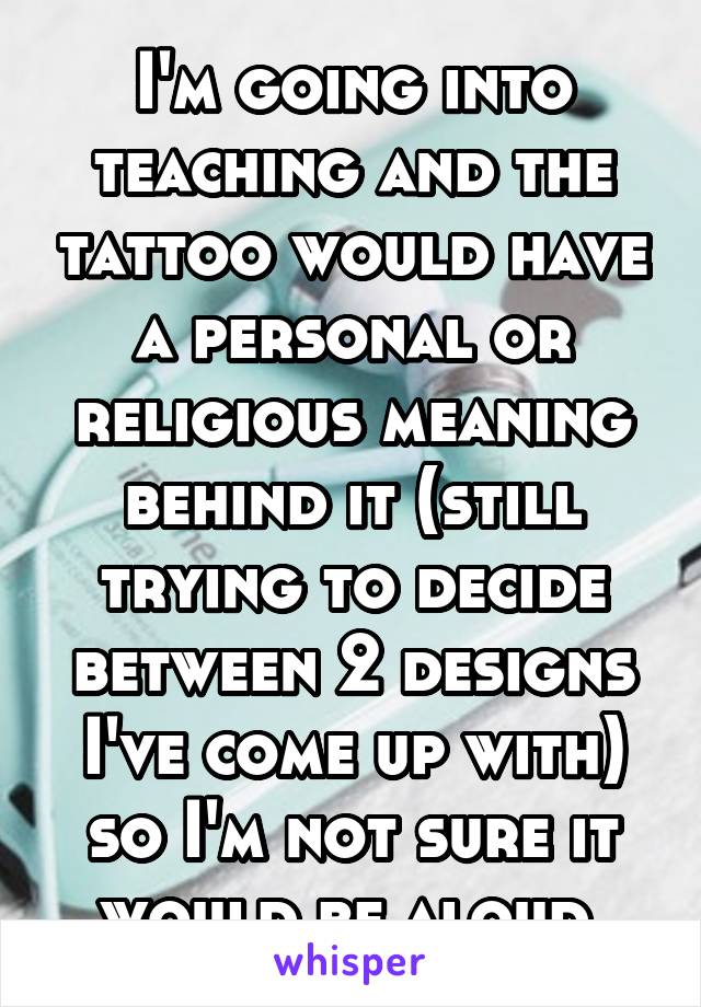 I'm going into teaching and the tattoo would have a personal or religious meaning behind it (still trying to decide between 2 designs I've come up with) so I'm not sure it would be aloud.