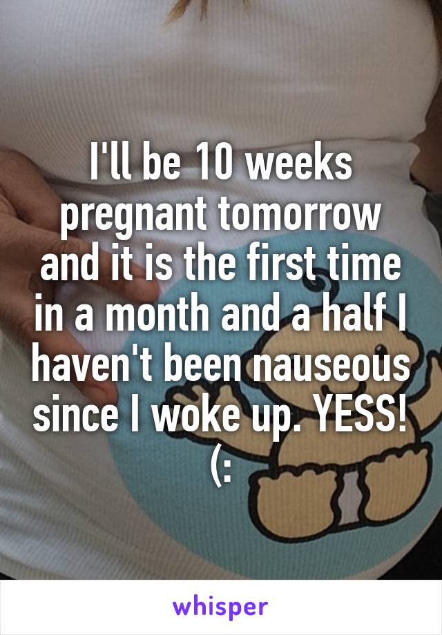 I'll be 10 weeks pregnant tomorrow and it is the first time in a month and a half I haven't been nauseous since I woke up. YESS! (: