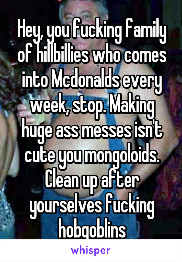 Hey, you fucking family of hillbillies who comes into Mcdonalds every week, stop. Making huge ass messes isn't cute you mongoloids. Clean up after yourselves fucking hobgoblins