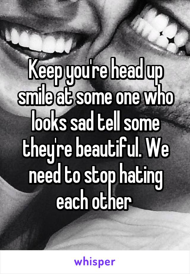 Keep you're head up smile at some one who looks sad tell some they're beautiful. We need to stop hating each other 