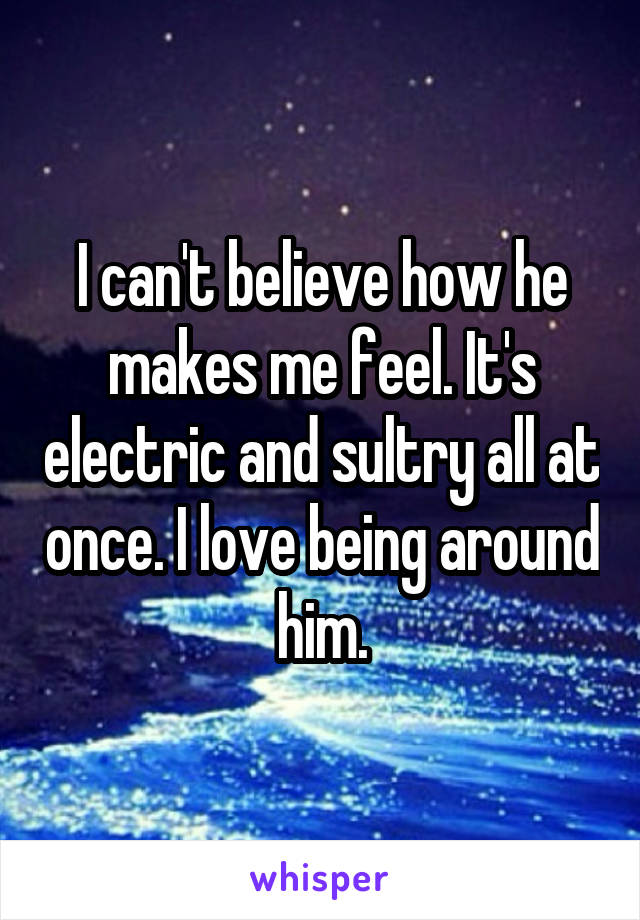 I can't believe how he makes me feel. It's electric and sultry all at once. I love being around him.