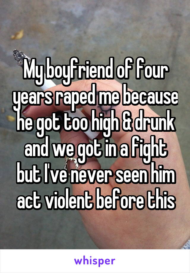 My boyfriend of four years raped me because he got too high & drunk and we got in a fight but I've never seen him act violent before this