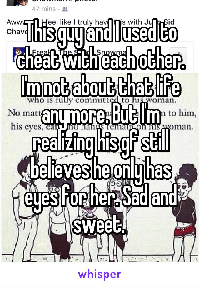 This guy and I used to cheat with each other. I'm not about that life anymore. But I'm realizing his gf still believes he only has eyes for her. Sad and sweet. 
