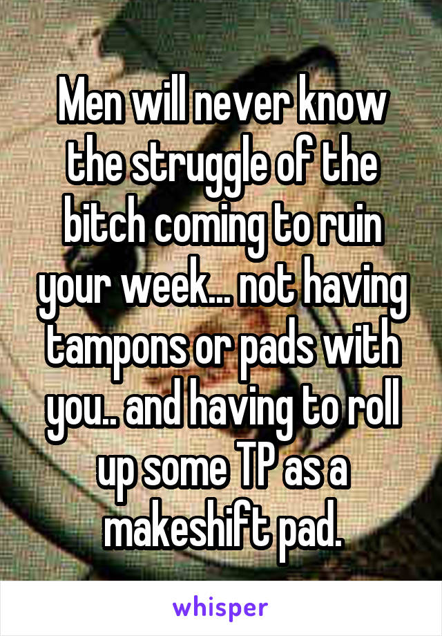 Men will never know the struggle of the bitch coming to ruin your week... not having tampons or pads with you.. and having to roll up some TP as a makeshift pad.