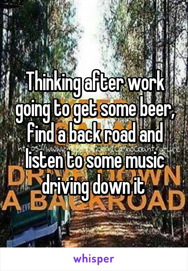 Thinking after work going to get some beer, find a back road and listen to some music driving down it 