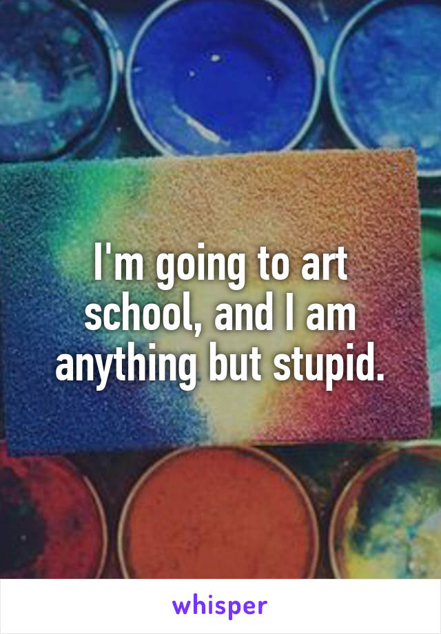 I'm going to art school, and I am anything but stupid.