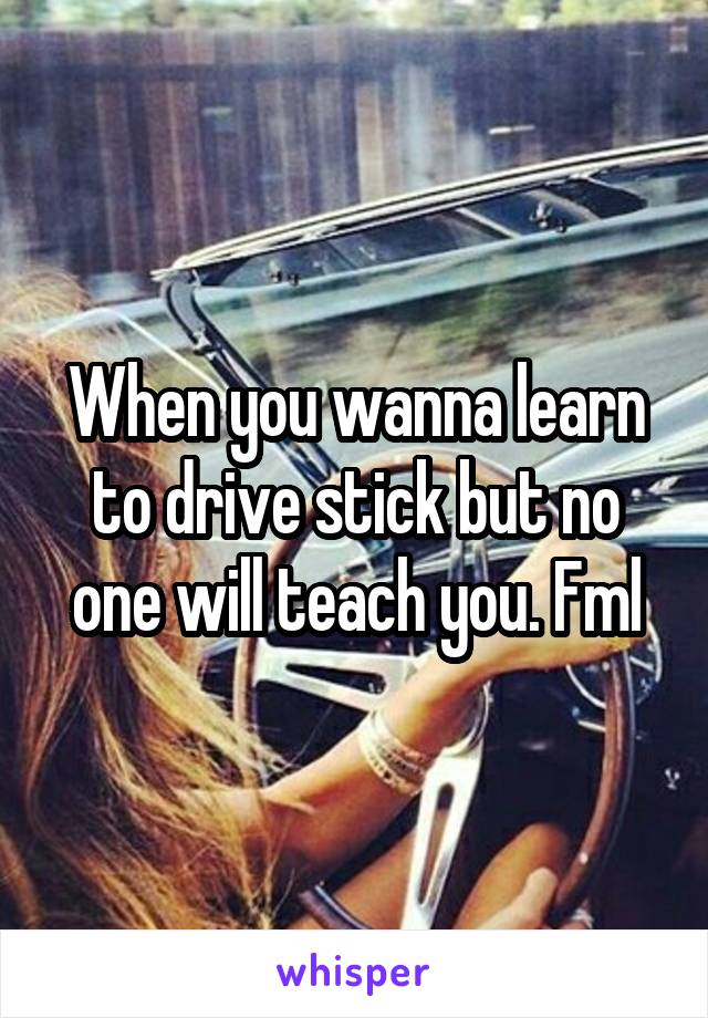 When you wanna learn to drive stick but no one will teach you. Fml