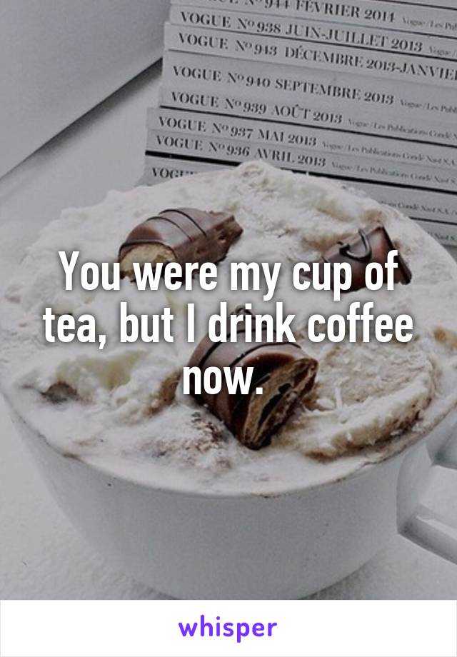 You were my cup of tea, but I drink coffee now. 