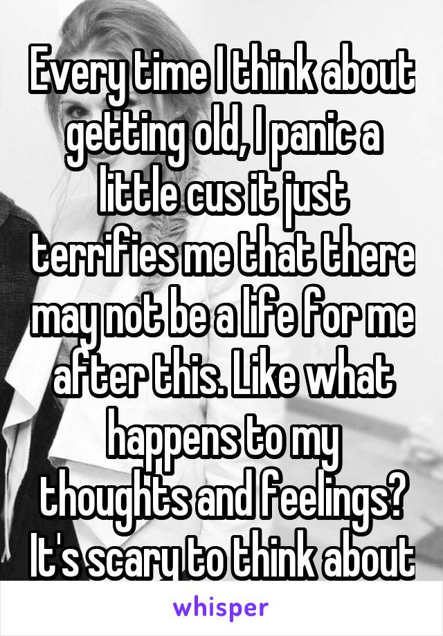 Every time I think about getting old, I panic a little cus it just terrifies me that there may not be a life for me after this. Like what happens to my thoughts and feelings? It's scary to think about