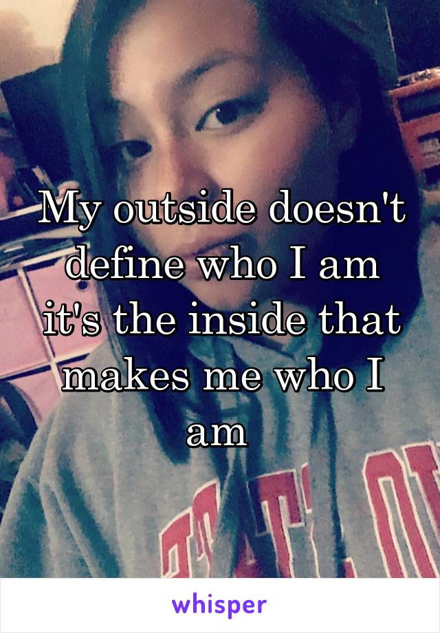 My outside doesn't define who I am it's the inside that makes me who I am 