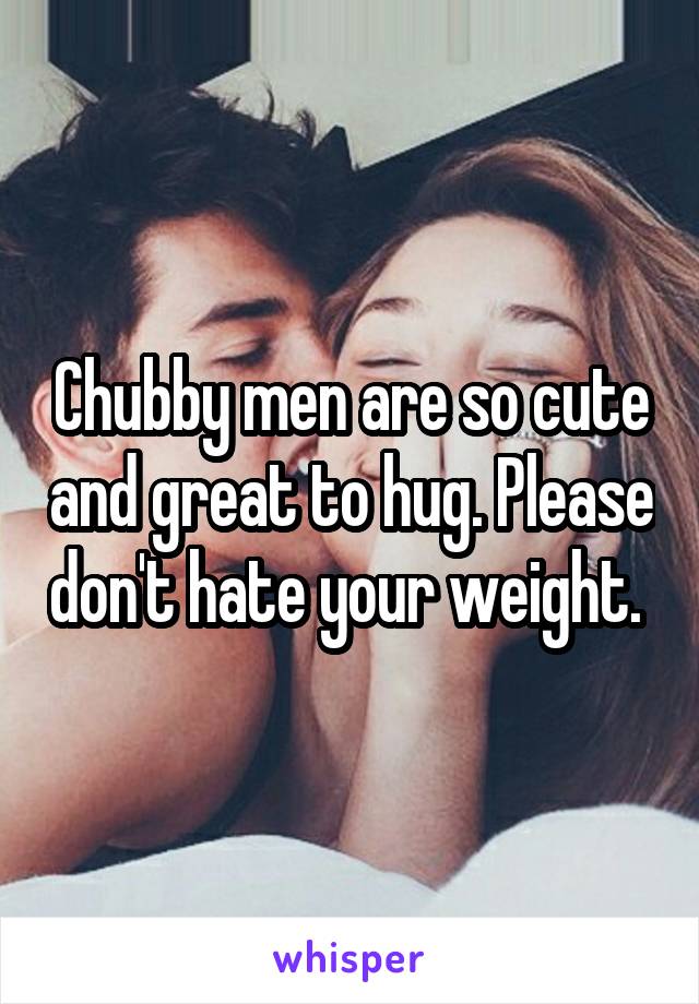 Chubby men are so cute and great to hug. Please don't hate your weight. 