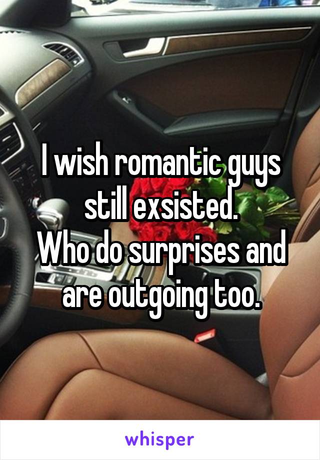 I wish romantic guys still exsisted.
Who do surprises and are outgoing too.