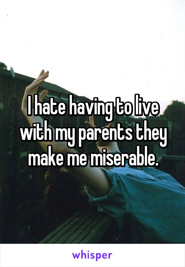 I hate having to live with my parents they make me miserable.