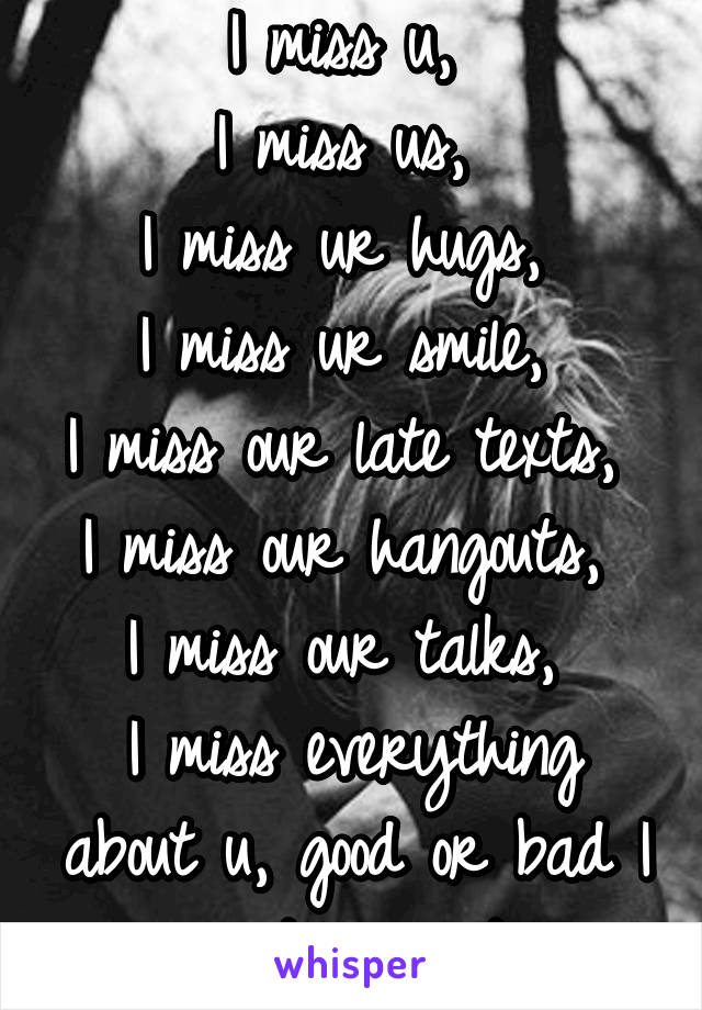 I miss u, 
I miss us, 
I miss ur hugs, 
I miss ur smile, 
I miss our late texts, 
I miss our hangouts, 
I miss our talks, 
I miss everything about u, good or bad I just miss it