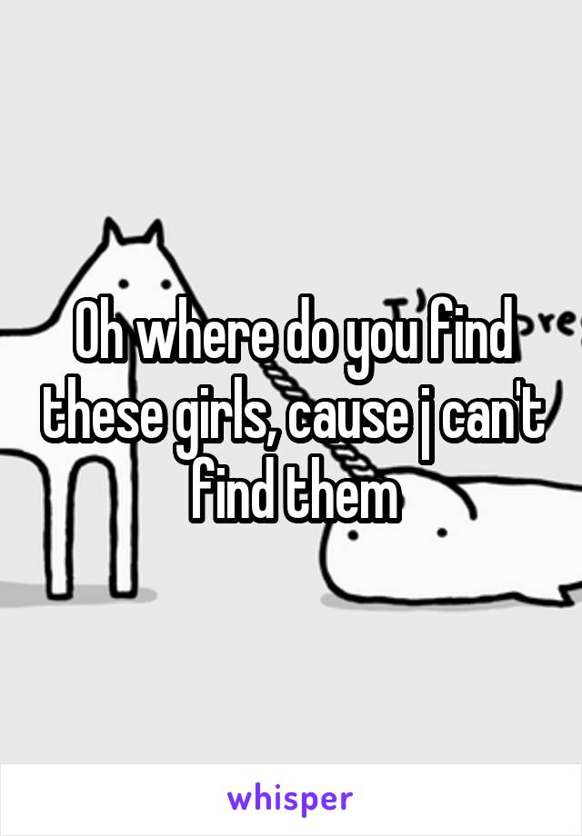 Oh where do you find these girls, cause j can't find them