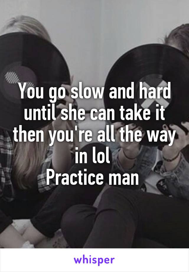 You go slow and hard until she can take it then you're all the way in lol 
Practice man 