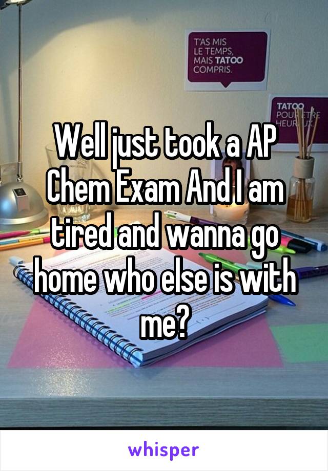 Well just took a AP Chem Exam And I am tired and wanna go home who else is with me?