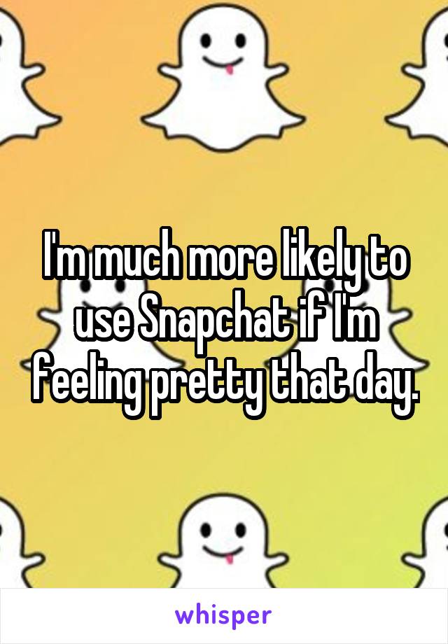 I'm much more likely to use Snapchat if I'm feeling pretty that day.