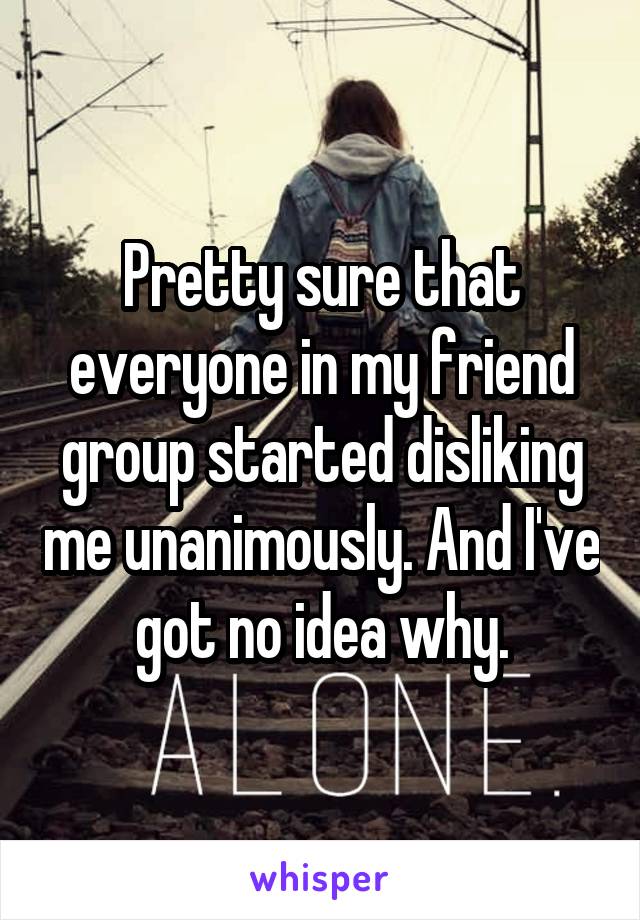 Pretty sure that everyone in my friend group started disliking me unanimously. And I've got no idea why.