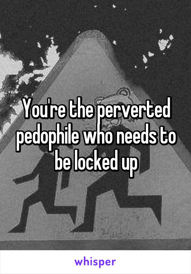 You're the perverted pedophile who needs to be locked up