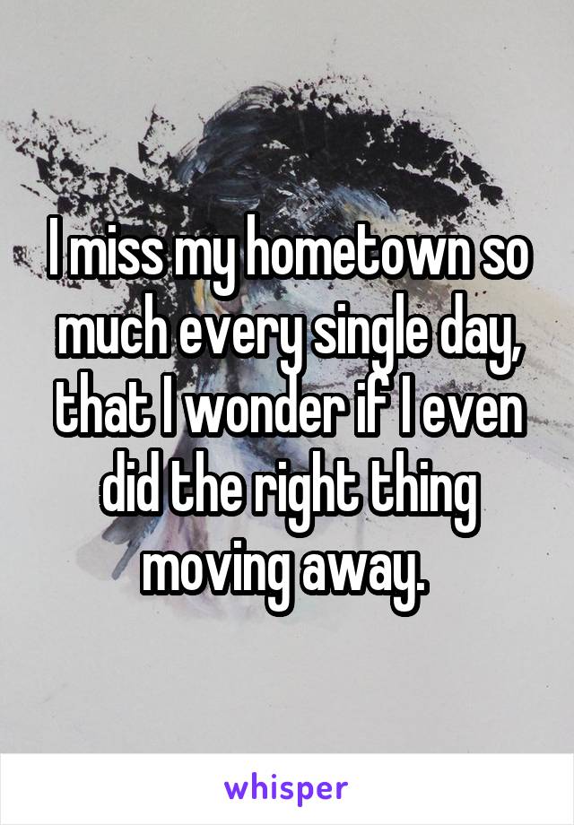 I miss my hometown so much every single day, that I wonder if I even did the right thing moving away. 