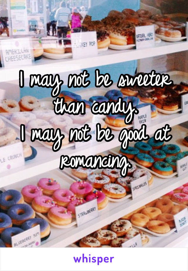 I may not be sweeter than candy.
I may not be good at romancing.
