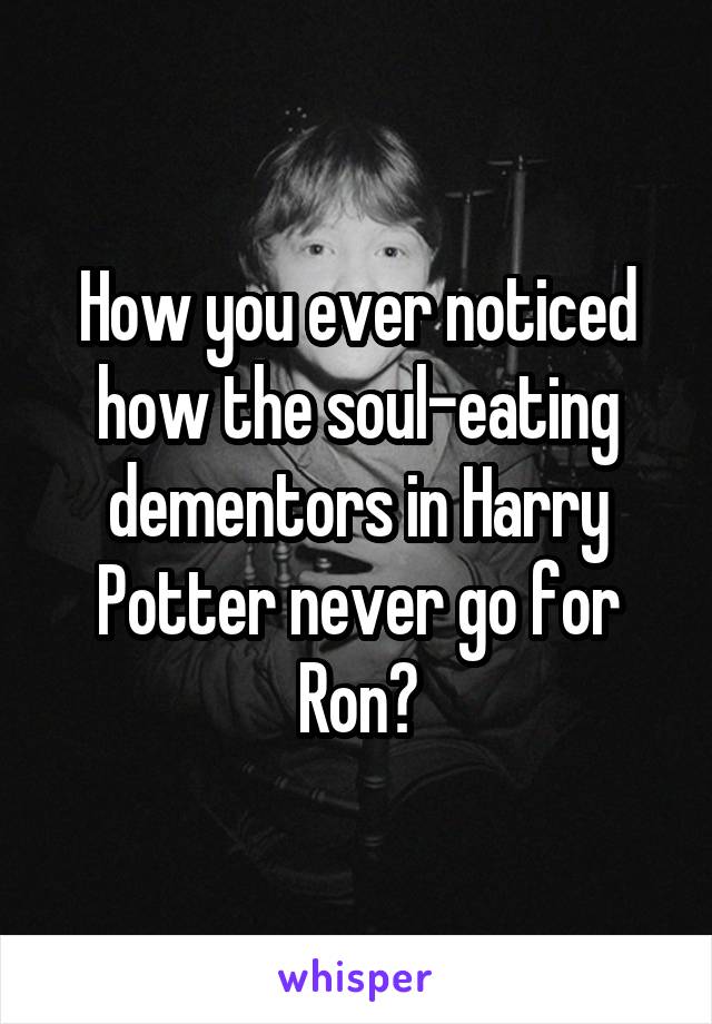 How you ever noticed how the soul-eating dementors in Harry Potter never go for Ron?