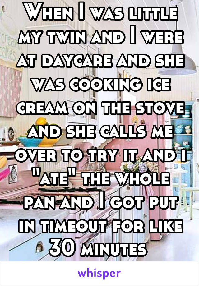 When I was little my twin and I were at daycare and she was cooking ice cream on the stove and she calls me over to try it and i "ate" the whole pan and I got put in timeout for like 30 minutes 
