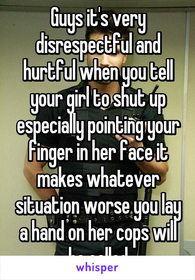 Guys it's very disrespectful and hurtful when you tell your girl to shut up especially pointing your finger in her face it makes whatever situation worse you lay a hand on her cops will be called