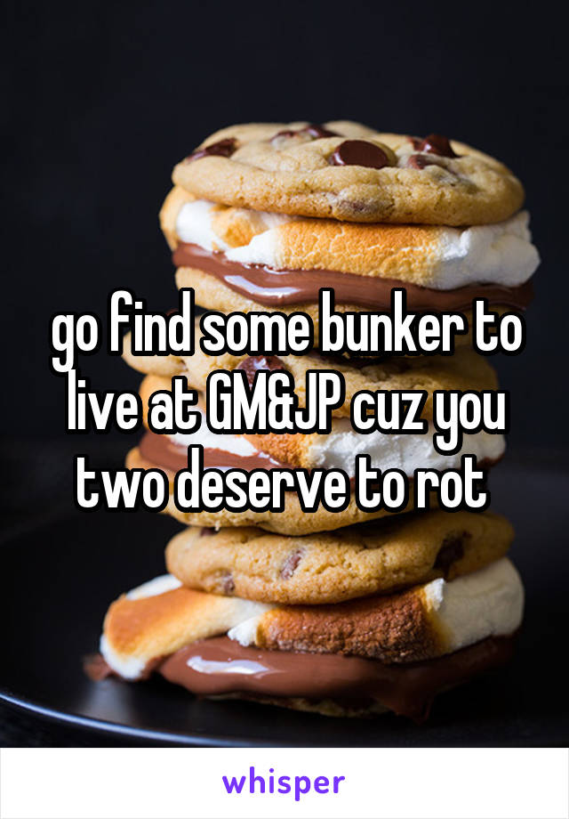 go find some bunker to live at GM&JP cuz you two deserve to rot 