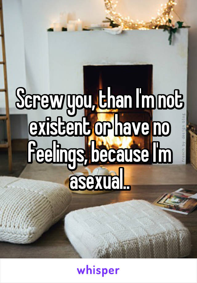 Screw you, than I'm not existent or have no feelings, because I'm asexual..