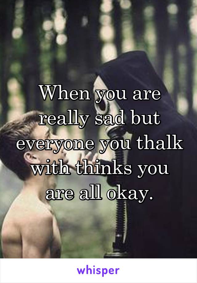 When you are really sad but everyone you thalk with thinks you are all okay.