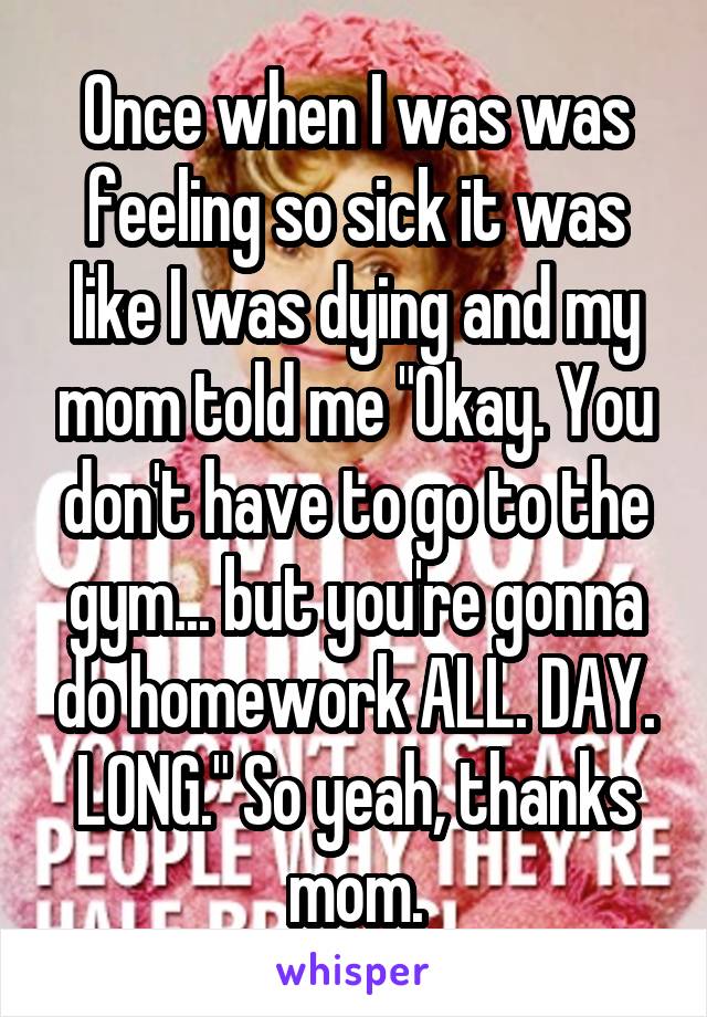 Once when I was was feeling so sick it was like I was dying and my mom told me "Okay. You don't have to go to the gym... but you're gonna do homework ALL. DAY. LONG." So yeah, thanks mom.